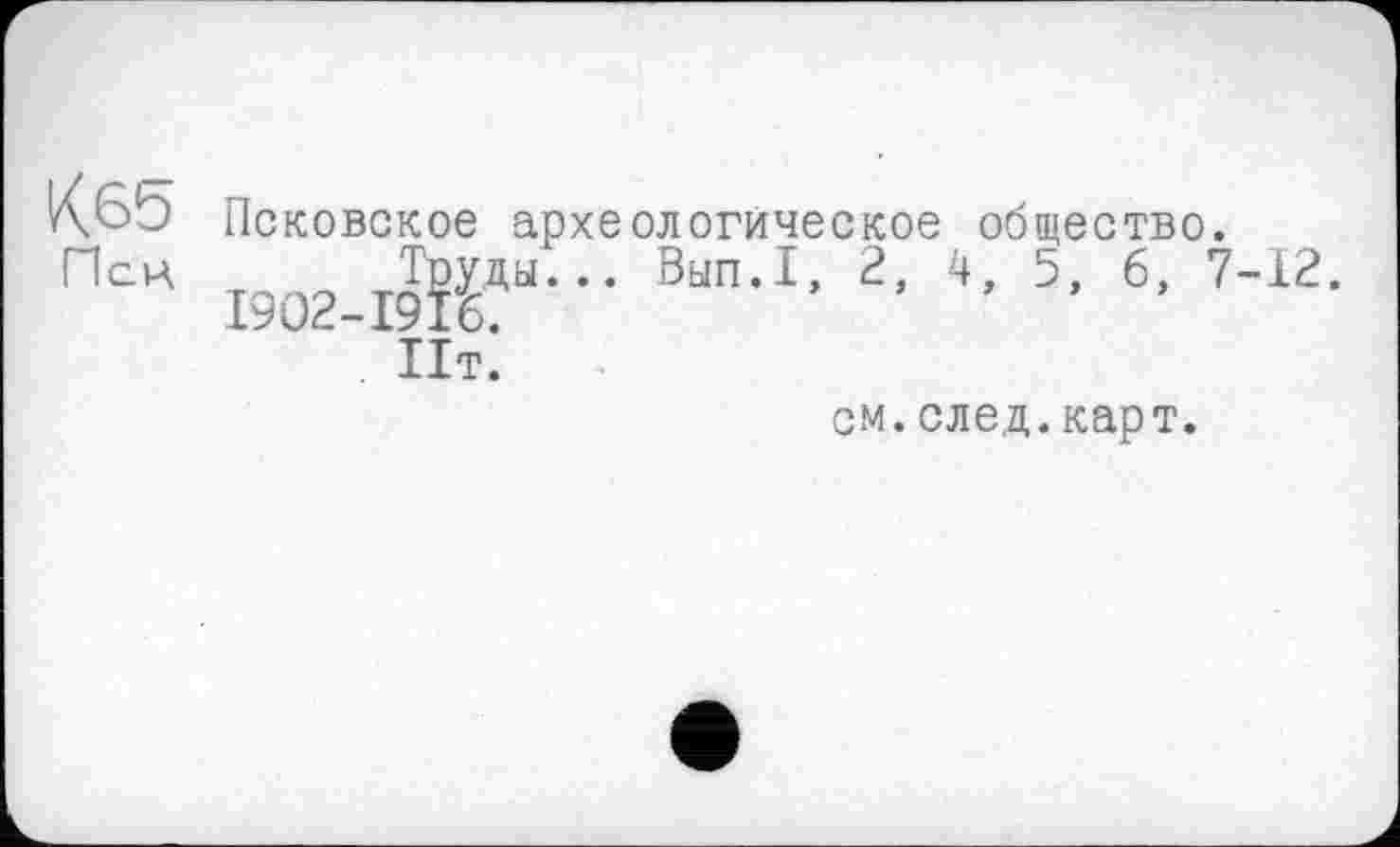 ﻿КбЬ Псковское археологическое общество.
Пси Труды... Вып.1, 2, 4, 5, 6, 7-12.
1902-1916.
Пт.
см.след.карт.